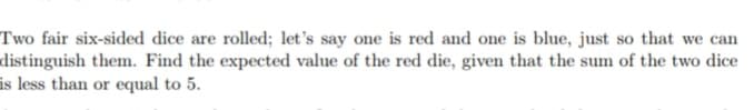 Two fair six-sided dice are rolled; let's say one is red and one is blue, just so that we can
distinguish them. Find the expected value of the red die, given that the sum of the two dice
is less than or equal to 5.