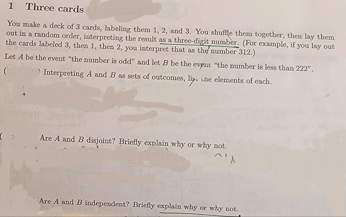 1 Three cards
You make a deck of 3 cards, labeling them 1, 2, and 3. You shuffle them together, then lay them
out in a random order, interpreting the result as a three-digit number. (For example, if you lay out
the cards labeled 3, then 1, then 2, you interpret that as the number 312.)
Let A be the event "the number is odd" and let B be the event "the number is less than 222".
C ts) Interpreting A and B as sets of outcomes, lis. une elements of each.
Are A and B disjoint? Briefly explain why or why not.
^ㅅ
Are A and B independent? Briefly explain why or why not.