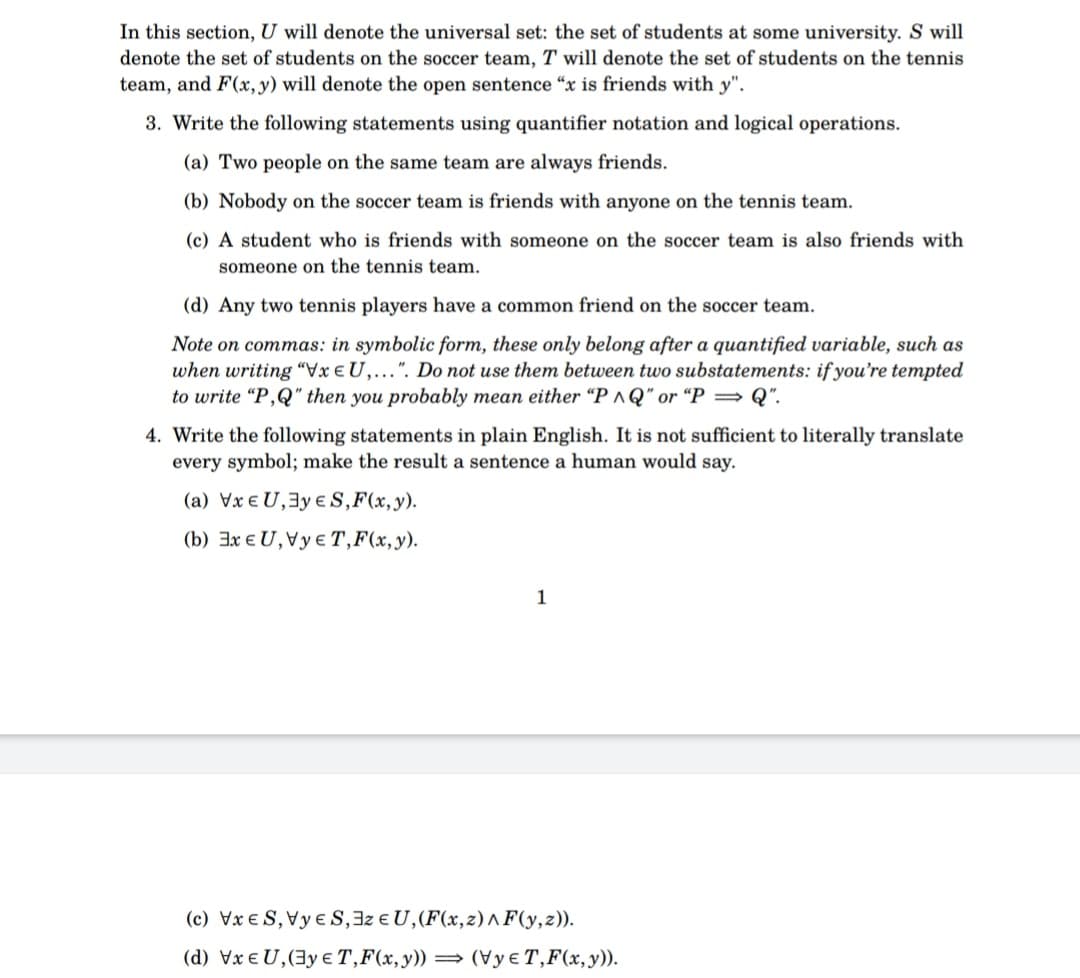 In this section, U will denote the universal set: the set of students at some university. S will
denote the set of students on the soccer team, T will denote the set of students on the tennis
team, and F(x, y) will denote the open sentence "x is friends with y".
3. Write the following statements using quantifier notation and logical operations.
(a) Two people on the same team are always friends.
(b) Nobody on the soccer team is friends with anyone on the tennis team.
(c) A student who is friends with someone on the soccer team is also friends with
someone on the tennis team.
(d) Any two tennis players have a common friend on the soccer team.
Note on commas: in symbolic form, these only belong after a quantified variable, such as
when writing "VxEU,...". Do not use them between two substatements: if you're tempted
to write "P,Q" then you probably mean either "PAQ" or "P⇒Q".
4. Write the following statements in plain English. It is not sufficient to literally translate
every symbol; make the result a sentence a human would say.
(a) VxEU, 3y ES, F(x, y).
(b) 3x EU, VyET, F(x, y).
1
(c) VxES, VуES, 3z EU, (F(x,z)^F(y,z)).
(d) VxEU,(3y ET, F(x, y)) (VyT, F(x, y)).