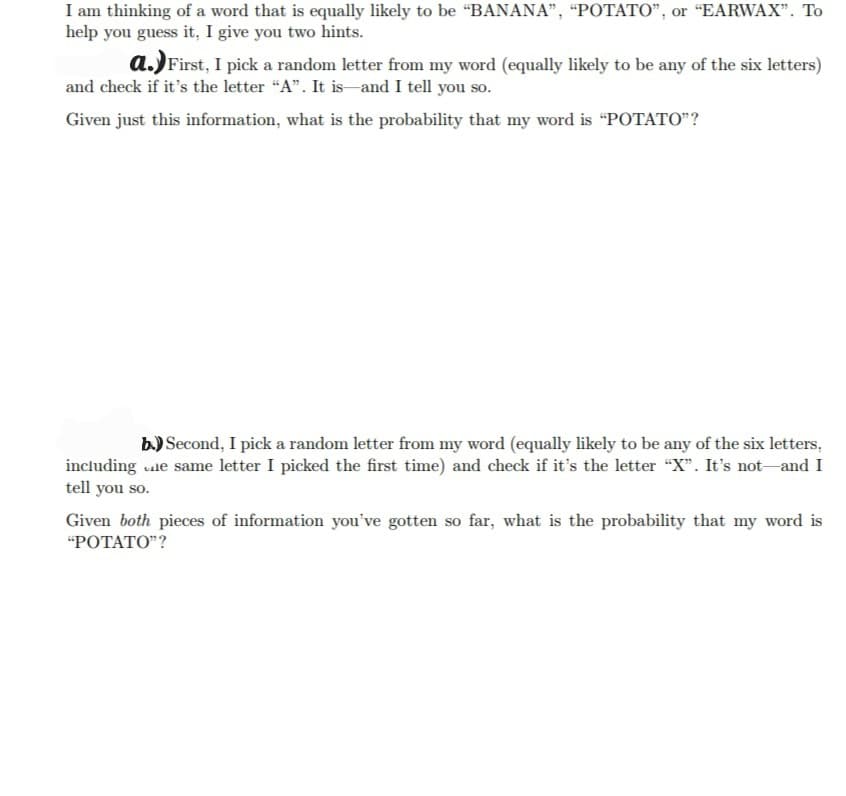 I am thinking of a word that is equally likely to be "BANANA”, “POTATO", or "EARWAX". To
help you guess it, I give you two hints.
a.) First, I pick a random letter from my word (equally likely to be any of the six letters)
and check if it's the letter "A". It is and I tell you so.
Given just this information, what is the probability that my word is "POTATO"?
b) Second, I pick a random letter from my word (equally likely to be any of the six letters,
including ne same letter I picked the first time) and check if it's the letter "X". It's not and I
tell you so.
Given both pieces of information you've gotten so far, what is the probability that my word is
"POTATO"?