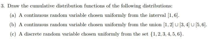 3. Draw the cumulative distribution functions of the following distributions:
(a) A continuous random variable chosen uniformly from the interval [1,6].
(b) A continuous random variable chosen uniformly from the union [1,2] U [3, 4] U [5,6].
(c) A discrete random variable chosen uniformly from the set {1, 2, 3, 4, 5, 6}.