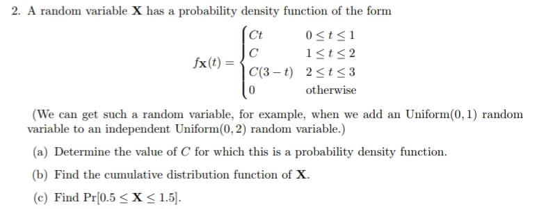 2. A random variable X has a probability density function of the form
Ct
0≤t≤1
C
1≤t≤2
C(3-t)
2≤t≤3
otherwise
fx (t) =
(We can get such a random variable, for example, when we add an Uniform(0, 1) random
variable to an independent Uniform(0, 2) random variable.)
(a) Determine the value of C for which this is a probability density function.
(b) Find the cumulative distribution function of X.
(c) Find Pr[0.5 ≤ x ≤ 1.5].