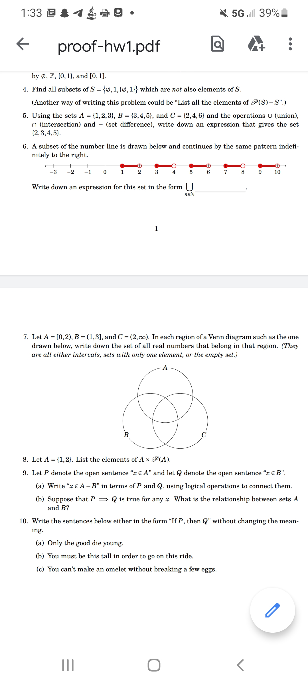 1:33 1 20.
←
proof-hw1.pdf
by Ø, Z, {0, 1), and [0, 1].
4. Find all subsets of S = {0, 1, {0, 1}} which are not also elements of S.
(Another way of writing this problem could be "List all the elements of P(S)-S".)
5. Using the sets A = {1,2,3}, B = {3,4,5}, and C = {2,4,6} and the operations U (union),
n (intersection) and - (set difference), write down an expression that gives the set
{2,3,4,5).
6. A subset of the number line is drawn below and continues by the same pattern indefi-
nitely to the right.
-3 -2 -1
+
0
1
Đ
2
|||
3
B
Write down an expression for this set in the form U
NEN
1
✪
4
5
5G .ll 39%
A
6
O
7
Đ
8
7. Let A = [0,2), B = (1,3], and C = (2,00). In each region of a Venn diagram such as the one
drawn below, write down the set of all real numbers that belong in that region. (They
are all either intervals, sets with only one element, or the empty set.)
A
9
Đ
10
8. Let A = {1,2}. List the elements of A x P(A).
9. Let P denote the open sentence "x € A" and let denote the open sentence "x € B".
(a) Write "x € A -B" in terms of P and Q, using logical operations to connect them.
(b) Suppose that P⇒ is true for any x. What is the relationship between sets A
and B?
10. Write the sentences below either in the form "If P, then Q" without changing the mean-
ing.
(a) Only the good die young.
(b) You must be this tall in order to go on this ride.
(c) You can't make an omelet without breaking a few eggs.