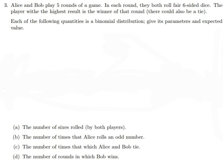 3. Alice and Bob play 5 rounds of a game. In each round, they both roll fair 6-sided dice. The
player withe the highest result is the winner of that round (there could also be a tie).
Each of the following quantities is a binomial distribution; give its parameters and expected
value.
(a) The number of sixes rolled (by both players).
(b) The number of times that Alice rolls an odd number.
(c) The number of times that which Alice and Bob tie.
(d) The number of rounds in which Bob wins.