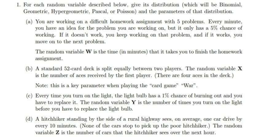 1. For each random variable described below, give its distribution (which will be Binomial,
Geometric, Hypergeometric, Pascal, or Poisson) and the parameters of that distribution.
(a) You are working on a difficult homework assignment with 5 problems. Every minute,
you have an idea for the problem you are working on, but it only has a 5% chance of
working. If it doesn't work, you keep working on that problem, and if it works, you
move on to the next problem.
The random variable W is the time (in minutes) that it takes you to finish the homework
assignment.
(b) A standard 52-card deck is split equally between two players. The random variable X
is the number of aces received by the first player. (There are four aces in the deck.)
Note: this is a key parameter when playing the "card game" "War".
(c) Every time you turn on the light, the light bulb has a 1% chance of burning out and you
have to replace it. The random variable Y is the number of times you turn on the light
before you have to replace the light bulb.
(d) A hitchhiker standing by the side of a rural highway sees, on average, one car drive by
every 10 minutes. (None of the cars stop to pick up the poor hitchhiker.) The random
variable Z is the number of cars that the hitchhiker sees over the next hour.