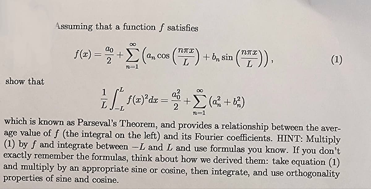 show that
Assuming that a function f satisfies
∞
f(x) = 2% +Σ(
n=1
an COS
(T) + b₂ sin ¹ (TTT)),
— ſ ² ƒ(z) ² dx = ³ + Σ ( 2² +6²)
n=1
(1)
which is known as Parseval's Theorem, and provides a relationship between the aver-
age value of f (the integral on the left) and its Fourier coefficients. HINT: Multiply
(1) by f and integrate between -L and L and use formulas you know. If you don't
exactly remember the formulas, think about how we derived them: take equation (1)
and multiply by an appropriate sine or cosine, then integrate, and use orthogonality
properties of sine and cosine.