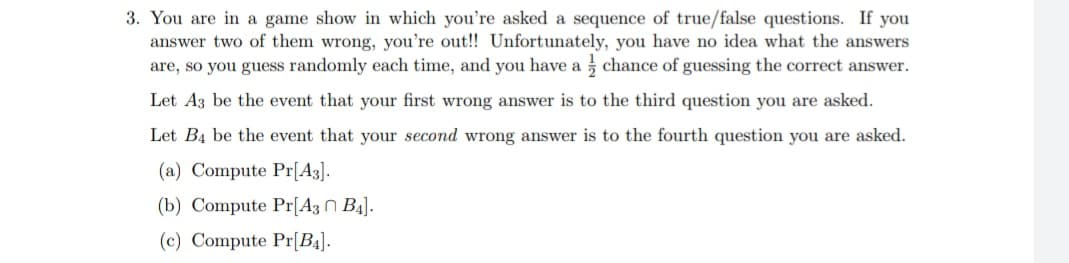 3. You are in a game show in which you're asked a sequence of true/false questions. If you
answer two of them wrong, you're out!! Unfortunately, you have no idea what the answers
are, so you guess randomly each time, and you have a chance of guessing the correct answer.
Let A3 be the event that your first wrong answer is to the third question you are asked.
Let B4 be the event that your second wrong answer is to the fourth question you are asked.
(a) Compute Pr[A3].
(b) Compute Pr[A3 B4].
(c) Compute Pr[B4].