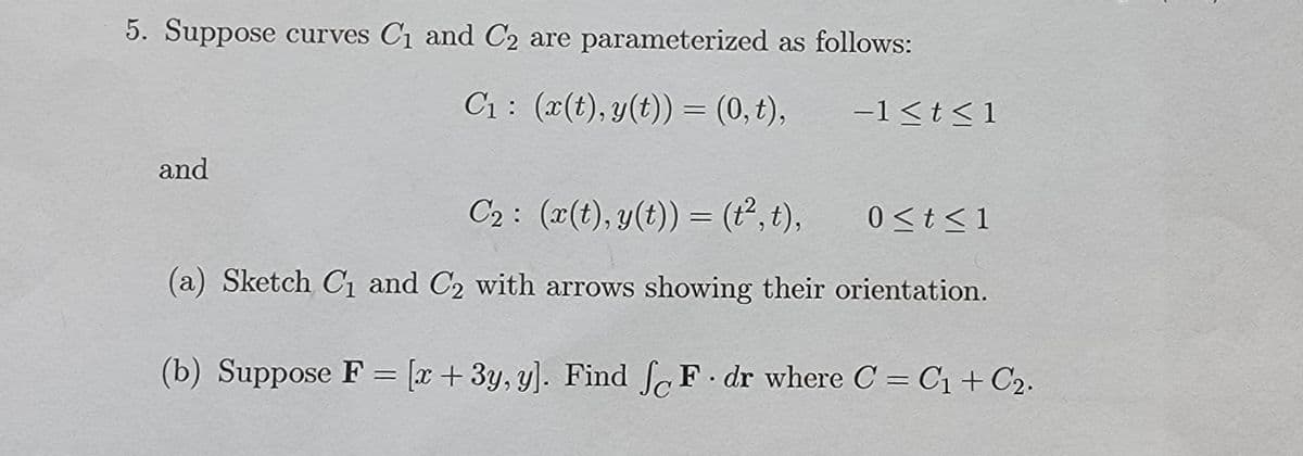 5. Suppose curves C₁ and C2 are parameterized as follows:
C₁: (x(t), y(t)) = (0, t),
and
−1≤t≤1
C₂: (x(t), y(t)) = (t², t),
(a) Sketch C₁ and C2 with arrows showing their orientation.
(b) Suppose F = [x+3y, y]. Find foF dr where C = C₁ + C₂.
0 ≤ t ≤ 1