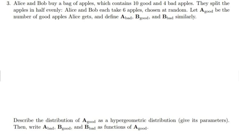 3. Alice and Bob buy a bag of apples, which contains 10 good and 4 bad apples. They split the
apples in half evenly: Alice and Bob each take 6 apples, chosen at random. Let Agood be the
number of good apples Alice gets, and define Abad, Bgood, and Bbad similarly.
Describe the distribution of Agood as a hypergeometric distribution (give its parameters).
Then, write Abad, Bgood, and Bbad as functions of Agood-