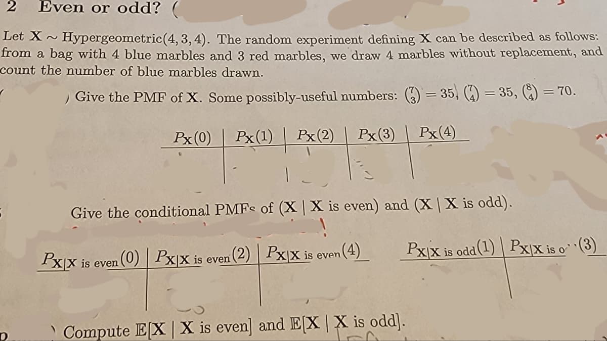 2 Even or odd? (
Let X~
Hypergeometric (4, 3, 4). The random experiment defining X can be described as follows:
from a bag with 4 blue marbles and 3 red marbles, we draw 4 marbles without replacement, and
count the number of blue marbles drawn.
Give the PMF of X. Some possibly-useful numbers: (3) = 35, (?) = 35, (?) = 70.
D
Px (0)
Px(1)
Px (2)
Px (3)
012301019 | 2010 | 2009 |
Give the conditional PMFs of (X | X is even) and (X | X is odd).
n (0) PxX is even (2) Px|x is even (4)
Px|x is even
Px(4)
Compute E[X | X is even] and E[X | X is odd].
Pxx is odd (1) Px|X is o¹¹(3)