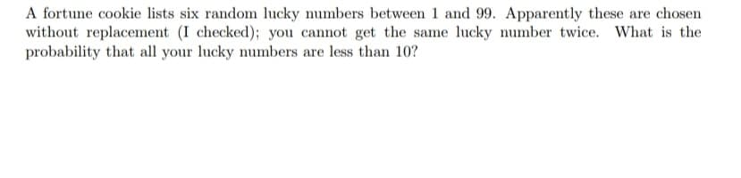 A fortune cookie lists six random lucky numbers between 1 and 99. Apparently these are chosen
without replacement (I checked); you cannot get the same lucky number twice. What is the
probability that all your lucky numbers are less than 10?