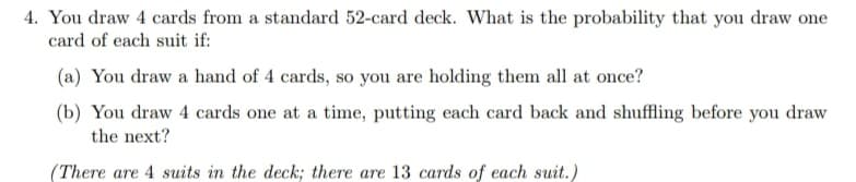 4. You draw 4 cards from a standard 52-card deck. What is the probability that you draw one
card of each suit if:
(a) You draw a hand of 4 cards, so you are holding them all at once?
(b) You draw 4 cards one at a time, putting each card back and shuffling before you draw
the next?
(There are 4 suits in the deck; there are 13 cards of each suit.)