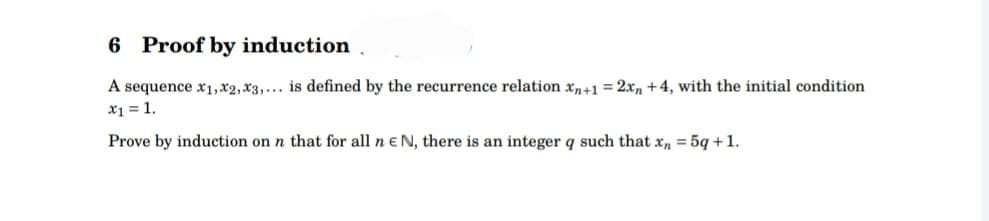 6 Proof by induction
A sequence x1,x2, x3,... is defined by the recurrence relation xn+1 = 2xn +4, with the initial condition
x₁ = 1.
Prove by induction on n that for all n E N, there is an integer q such that xn = 5q + 1.