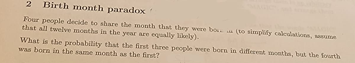 2 Birth month paradox
Four people decide to share the month that they were bo (to simplify calculations, assume
that all twelve months in the year are equally likely).
What is the probability that the first three people were born in different months, but the fourth
was born in the same month as the first?