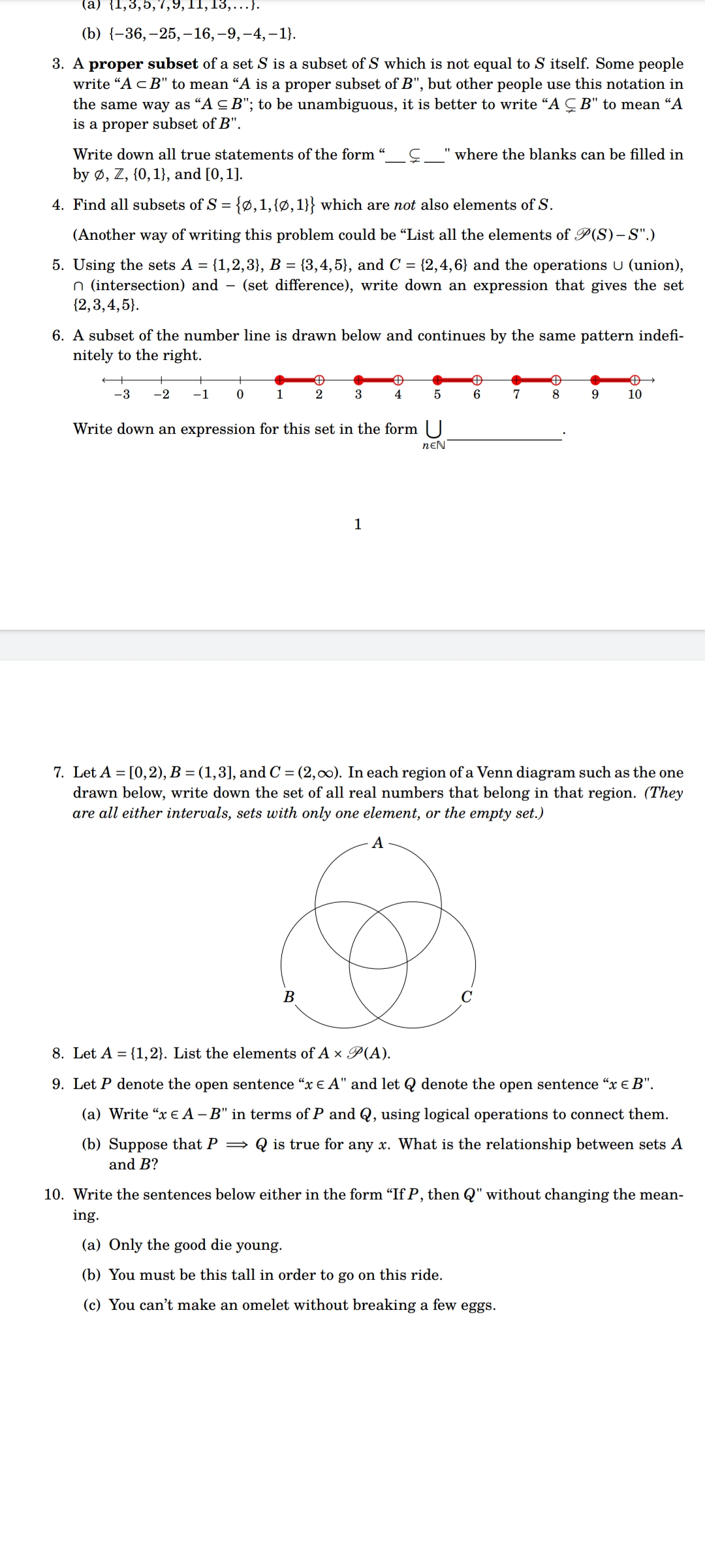 (a) {1,3,5,7,9,11,1
,...}.
(b) {-36,-25,-16, -9,-4,-1}.
3. A proper subset of a set S is a subset of S which is not equal to S itself. Some people
write "A <B" to mean "A is a proper subset of B", but other people use this notation in
the same way as "A ≤B"; to be unambiguous, it is better to write "AB" to mean “A
is a proper subset of B".
Write down all true statements of the form
by Ø, Z, {0, 1), and [0, 1].
4. Find all subsets of S = {0, 1, {0, 1}} which are not also elements of S.
(Another way of writing this problem could be "List all the elements of P(S)-S".)
5. Using the sets A = {1,2,3}, B = {3,4,5}, and C = {2,4,6} and the operations U (union),
n (intersection) and - (set difference), write down an expression that gives the set
{2,3,4,5).
6. A subset of the number line is drawn below and continues by the same pattern indefi-
nitely to the right.
-3 -2 -1
+
0
1
Đ
2
3
B
"where the blanks can be filled in
✪
4
1
5
Write down an expression for this set in the form U
NEN
A
6
7
Đ
8
9
Đ
10
7. Let A = [0,2), B = (1,3], and C = (2,00). In each region of a Venn diagram such as the one
drawn below, write down the set of all real numbers that belong in that region. (They
are all either intervals, sets with only one element, or the empty set.)
A
8. Let A = {1,2}. List the elements of A x P(A).
9. Let P denote the open sentence "x € A" and let denote the open sentence "x € B".
(a) Write "x € A -B" in terms of P and Q, using logical operations to connect them.
(b) Suppose that P⇒ is true for any x. What is the relationship between sets A
and B?
10. Write the sentences below either in the form "If P, then Q" without changing the mean-
ing.
(a) Only the good die young.
(b) You must be this tall in order to go on this ride.
(c) You can't make an omelet without breaking a few eggs.