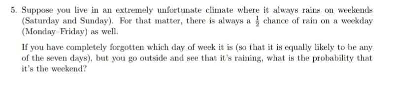 5. Suppose you live in an extremely unfortunate climate where it always rains on weekends
(Saturday and Sunday). For that matter, there is always a chance of rain on a weekday
(Monday-Friday) as well.
If you have completely forgotten which day of week it is (so that it is equally likely to be any
of the seven days), but you go outside and see that it's raining, what is the probability that
it's the weekend?