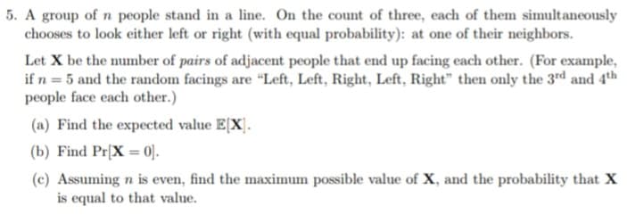 5. A group of n people stand in a line. On the count of three, each of them simultaneously
chooses to look either left or right (with equal probability): at one of their neighbors.
Let X be the number of pairs of adjacent people that end up facing each other. (For example,
if n = 5 and the random facings are "Left, Left, Right, Left, Right" then only the 3rd and 4th
people face each other.)
(a) Find the expected value E[X].
(b) Find Pr[X=0].
(c) Assuming n is even, find the maximum possible value of X, and the probability that X
is equal to that value.