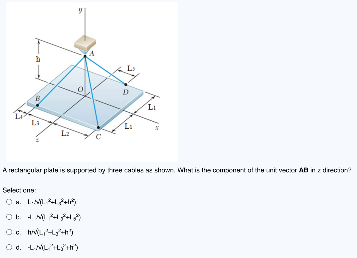 h
B
L3
L2
y
Select one:
O a. L₁/√(L₁2+L3²+h²)
O b. -L₁/√(L₁²+L3² +L5²)
A
O c. h/√(L₁²+L3²+h²)
O d. -L₁/√(L₁²+L3² +h²)
с
L5
D
L1
L1
A rectangular plate is supported by three cables as shown. What is the component of the unit vector AB in z direction?
x