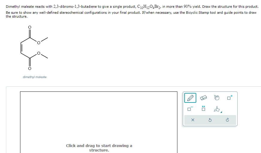 Dimethyl maleate reacts with 2,3-dibromo-1,3-butadiene to give a single product, C₁0H12O4B1₂, in more than 90% yield. Draw the structure for this product.
Be sure to show any well-defined stereochemical configurations in your final product. If/when necessary, use the Bicyclic Stamp tool and guide points to draw
the structure.
¢
dimethyl maleate
Click and drag to start drawing a
structure.
'0
X
Ö
Ś
4