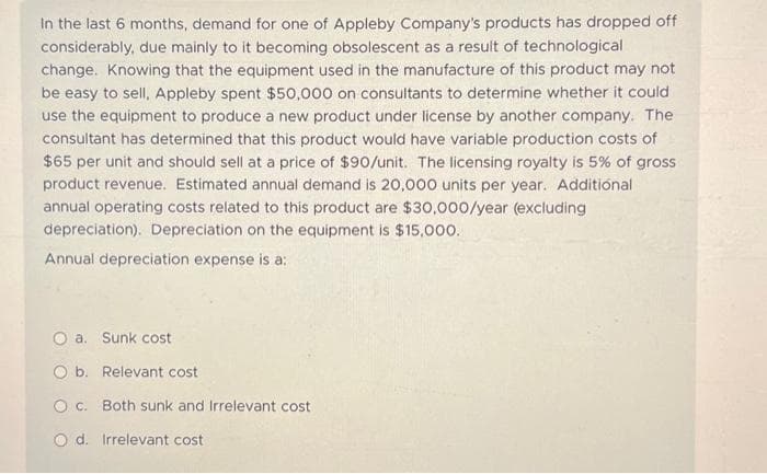 In the last 6 months, demand for one of Appleby Company's products has dropped off
considerably, due mainly to it becoming obsolescent as a result of technological
change. Knowing that the equipment used in the manufacture of this product may not
be easy to sell, Appleby spent $50,000 on consultants to determine whether it could
use the equipment to produce a new product under license by another company. The
consultant has determined that this product would have variable production costs of
$65 per unit and should sell at a price of $90/unit. The licensing royalty is 5% of gross
product revenue. Estimated annual demand is 20,000 units per year. Additional
annual operating costs related to this product are $30,000/year (excluding
depreciation). Depreciation on the equipment is $15,000.
Annual depreciation expense is a:
O a. Sunk cost
O b. Relevant cost
O c. Both sunk and Irrelevant cost
Od. Irrelevant cost