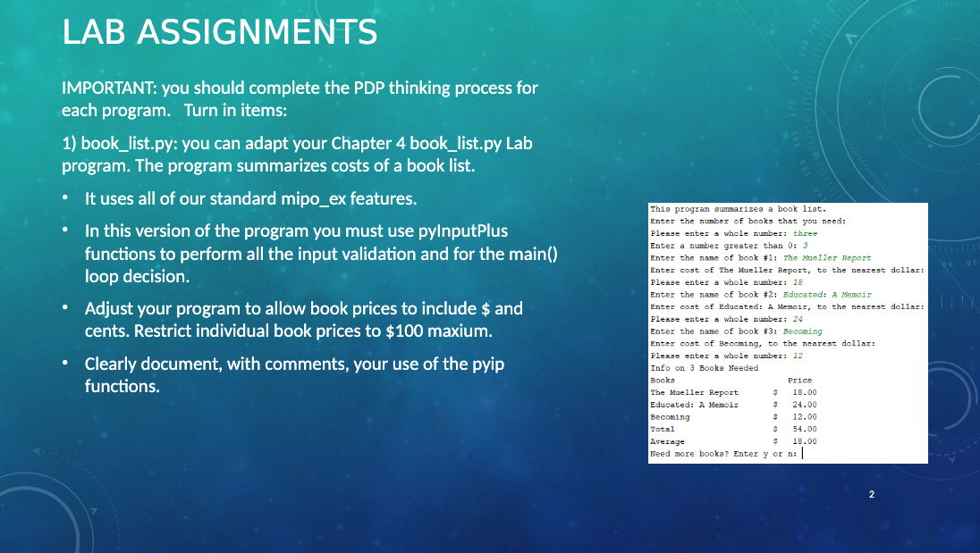 LAB ASSIGNMENTS
IMPORTANT: you should complete the PDP thinking process for
each program. Turn in items:
1) book_list.py: you can adapt your Chapter 4 book_list.py Lab
program. The program summarizes costs of a book list.
It uses all of our standard mipo_ex features.
In this version of the program you must use pylnputPlus
functions to perform all the input validation and for the main()
loop decision.
Adjust your program to allow book prices to include $ and
cents. Restrict individual book prices to $100 maxium.
• Clearly document, with comments, your use of the pyip
functions.
This program summarizes a book liat.
Enter the number of books that you need:
Please enter a whole number: three
Enter a number greater than 0: 3
Enter the name of book #1: The Mueller Report
Enter cost of The Mueller Report, to the nearest dollar:
Please enter a whole number: 18
Enter the name of book #2: Educated: A Memoir
Enter cost of Educated: A Memoir, to the nearest dollar:
Please enter a whole number: 24
Enter the name of book #3: Becoming
Enter cost of Becoming, to the nearest dollar:
Please enter a whole number: 12
Info on 3 Books Needed
Books
The Mueller Report
Educated: A Memoir
Becoming
Total
Price
18.00
$
S 24.00
$
$
$
12.00
54.00
18.00
C
Average
Need more books? Enter y or ni
08