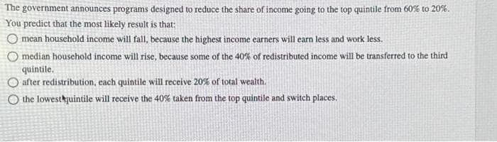 The government announces programs designed to reduce the share of income going to the top quintile from 60% to 20%.
You predict that the most likely result is that:
O mean household income will fall, because the highest income earners will earn less and work less.
median household income will rise, because some of the 40% of redistributed income will be transferred to the third
quintile.
after redistribution, each quintile will receive 20% of total wealth.
O the lowest quintile will receive the 40% taken from the top quintile and switch places.