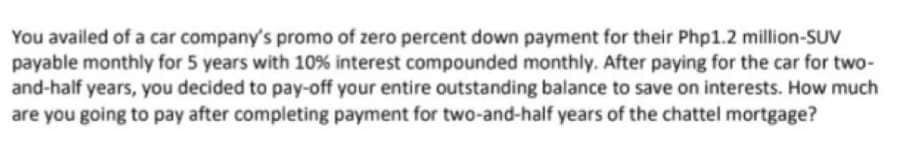 You availed of a car company's promo of zero percent down payment for their Php1.2 million-SUV
payable monthly for 5 years with 10% interest compounded monthly. After paying for the car for two-
and-half years, you decided to pay-off your entire outstanding balance to save on interests. How much
are you going to pay after completing payment for two-and-half years of the chattel mortgage?
