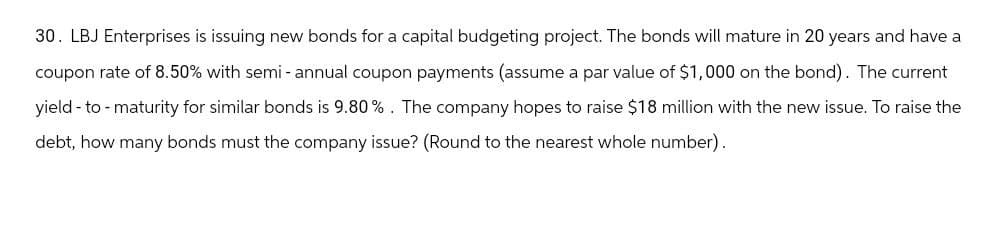 30. LBJ Enterprises is issuing new bonds for a capital budgeting project. The bonds will mature in 20 years and have a
coupon rate of 8.50% with semi-annual coupon payments (assume a par value of $1,000 on the bond). The current
yield-to-maturity for similar bonds is 9.80%. The company hopes to raise $18 million with the new issue. To raise the
debt, how many bonds must the company issue? (Round to the nearest whole number).