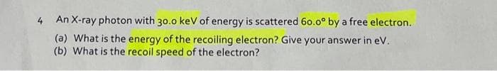 4 An X-ray photon with 30.0 keV of energy is scattered 60.0° by a free electron..
(a) What is the energy of the recoiling electron? Give your answer in eV.
(b) What is the recoil speed of the electron?