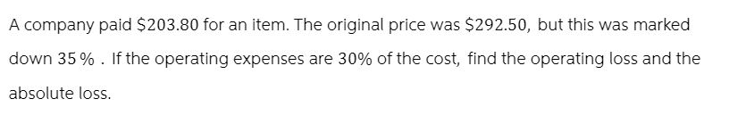 A company paid $203.80 for an item. The original price was $292.50, but this was marked
down 35%. If the operating expenses are 30% of the cost, find the operating loss and the
absolute loss.