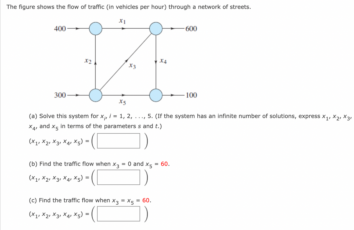 The figure shows the flow of traffic (in vehicles per hour) through a network of streets.
X1
-600
400
IA
x2
X4
x3
300-
X5
=
(a) Solve this system for
i
Xir 1, 2,
X41
and
X5
in terms of the parameters s and t.)
=
(X1, X2, X3 X4 X5)
=
(b) Find the traffic flow when X3
0 and X5
= 60.
(X1, X2, X3 X4 X5)
(c) Find the traffic flow when X3 = X5 = 60.
(X1, X2, X3, X4, Xx5)=
-100
5. (If the system has an infinite number of solutions, express X1, X2, X31