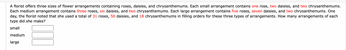 A florist offers three sizes of flower arrangements containing roses, daisies, and chrysanthemums. Each small arrangement contains one rose, two daisies, and two chrysanthemums.
Each medium arrangement contains three roses, six daisies, and two chrysanthemums. Each large arrangement contains five roses, seven daisies, and two chrysanthemums. One
day, the florist noted that she used a total of 31 roses, 50 daisies, and 18 chrysanthemums in filling orders for these three types of arrangements. How many arrangements of each
type did she make?
small
medium
large