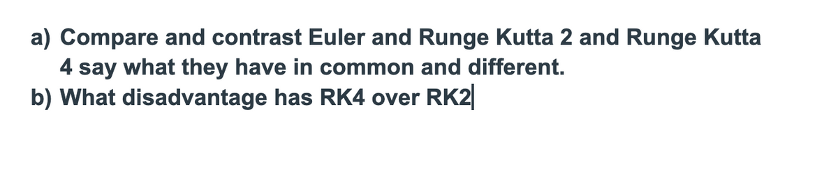 a) Compare and contrast Euler and Runge Kutta 2 and Runge Kutta
4 say what they have in common and different.
b) What disadvantage has RK4 over RK2|