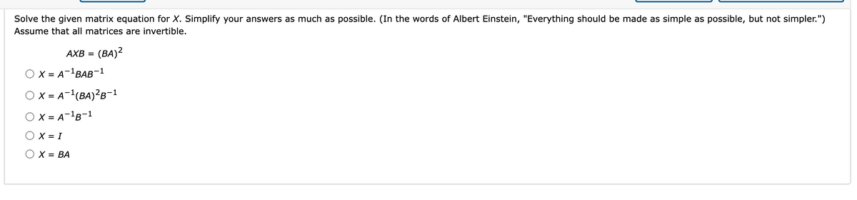 Solve the given matrix equation for X. Simplify your answers as much as possible. (In the words of Albert Einstein, "Everything should be made as simple as possible, but not simpler.")
Assume that all matrices are invertible.
AXB = (BA)2
O X = A-¹BAB-1
OX= A-¹ (BA)²B-1
O X = A-¹B-1
X = I
O X = BA