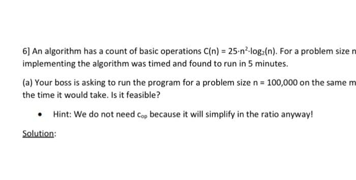 6] An algorithm has a count of basic operations C(n) = 25-n²-log(n). For a problem size n
implementing the algorithm was timed and found to run in 5 minutes.
(a) Your boss is asking to run the program for a problem size n = 100,000 on the same m
the time it would take. Is it feasible?
• Hint: We do not need Cop because it will simplify in the ratio anyway!
Solution: