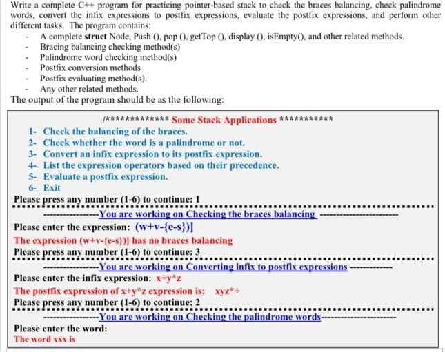 Write a complete C++ program for practicing pointer-based stack to check the braces balancing, check palindrome
words, convert the infix expressions to postfix expressions, evaluate the postfix expressions, and perform other
different tasks. The program contains:
A complete struct Node, Push (), pop ().getTop (), display (), isEmpty(), and other related methods.
Bracing balancing checking method(s)
Palindrome word checking method(s)
Postfix conversion methods
Postfix evaluating method(s).
Any other related methods.
The output of the program should be as the following:
/************* Some Stack Applications ****** ***
1- Check the balancing of the braces.
2- Check whether the word is a palindrome or not.
3- Convert an infix expression to its postfix expression.
4- List the expression operators based on their precedence.
5- Evaluate a postfix expression.
6- Exit
Please press any number (1-6) to continue: 1
--You are working on Checking the braces balancing
Please enter the expression: (w+v-{e-s})]
The expression (w+v-{e-s})] has no braces balancing
Please press any number (1-6) to continue: 3
‒‒‒‒‒‒‒‒‒‒‒‒‒‒‒
--You are working on Converting infix to postfix expressions
Please enter the infix expression: x+y*z
The postfix expression of x+y*z expression is: xyz*+
Please press any number (1-6) to continue: 2
-You are working on Checking the palindrome words
Please enter the word:
The word xxx is