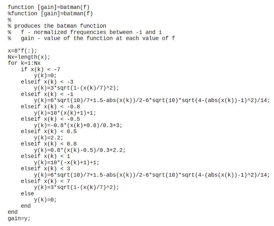 function [gain]=batman (f)
%function [gain]=batman (f)
%
% produces the batman function
% f - normalized frequencies between -1 and 1
% gain value of the function at each value of f
x=8*f(:);
Nx=length(x);
for k=1: Nx
if x(k) < -7
y(k)=0;
elseif x(k) < -3
y(k)=3*sqrt(1-(x(k)/7)^2);
elseif x(k) < -1
y(k)=6*sqrt(10)/7+1.5-abs(x(k))/2-6*sqrt(10)*sqrt(4-(abs(x(k))-1)^2)/14;
elseif x(k) < -0.8
y(k)=10* (x(k)+1)+1;
elseif x(k) < -0.5
end
gain=y;
y(k)=-0.8* (x(k)+0.8)/0.3+3;
elseif x(k) < 0.5
y (k)=2.2;
elseif x(k) < 0.8
y(k)=0.8* (x(k)-0.5)/0.3+2.2;
elseif x(k) < 1
y(k)=10*(-x(k)+1)+1;
elseif x(k) < 3
y(k)=6*sqrt (10)/7+1.5-abs(x(k))/2-6*sqrt(10)*sqrt(4-(abs(x(k))-1)^2)/14;
elseif x(k) < 7
y(k)=3*sqrt(1-(x(k)/7)^2);
else
end
y(k)=0;