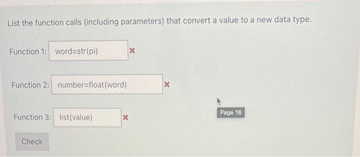 List the function calls (including parameters) that convert a value to a new data type.
Function 1: word=str(pi)
Function 2: number=float(word)
Function 3: list(value)
Check
x
X
X
Page 16
