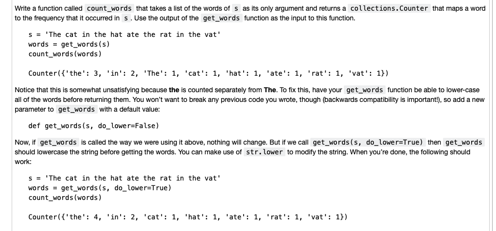 Write a function called count_words that takes a list of the words of s as its only argument and returns a collections. Counter that maps a word
to the frequency that it occurred in s. Use the output of the get_words function as the input to this function.
s = 'The cat in the hat ate the rat in the vat'
words = get_words (s)
count_words (words)
Counter({ 'the': 3, 'in': 2, 'The': 1, 'cat': 1, 'hat': 1, 'ate': 1, 'rat': 1, 'vat': 1})
Notice that this is somewhat unsatisfying because the is counted separately from The. To fix this, have your get_words function be able to lower-case
all of the words before returning them. You won't want to break any previous code you wrote, though (backwards compatibility is important!), so add a new
parameter to get_words with a default value:
def get words (s, do_lower=False)
Now, if get_words is called the way we were using it above, nothing will change. But if we call get_words (s, do_lower=True) then get_words
should lowercase the string before getting the words. You can make use of str. lower to modify the string. When you're done, the following should
work:
s = 'The cat in the hat ate the rat in the vat'
words = get_words (s, do_lower=True)
count_words (words)
Counter({ 'the': 4, 'in': 2, 'cat': 1, 'hat': 1, 'ate': 1, 'rat': 1, 'vat': 1})