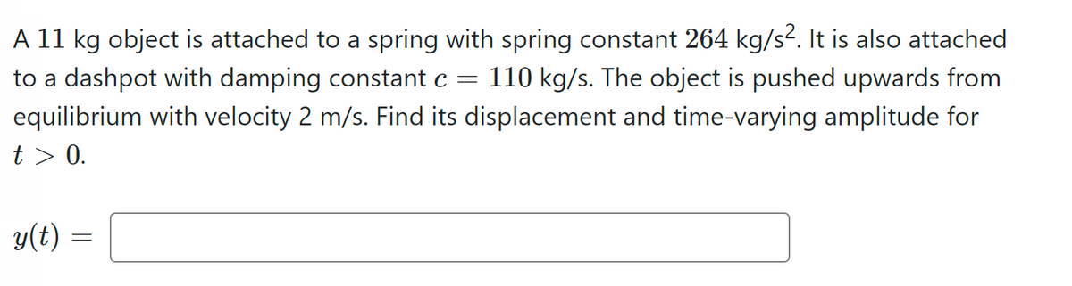 A 11 kg object is attached to a spring with spring constant 264 kg/s². It is also attached
to a dashpot with damping constant c = 110 kg/s. The object is pushed upwards from
equilibrium with velocity 2 m/s. Find its displacement and time-varying amplitude for
t> 0.
y(t)
=