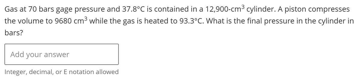 Gas at 70 bars gage pressure and 37.8°C is contained in a 12,900-cm³ cylinder. A piston compresses
the volume to 9680 cm³ while the gas is heated to 93.3°C. What is the final pressure in the cylinder in
bars?
Add your answer
Integer, decimal, or E notation allowed