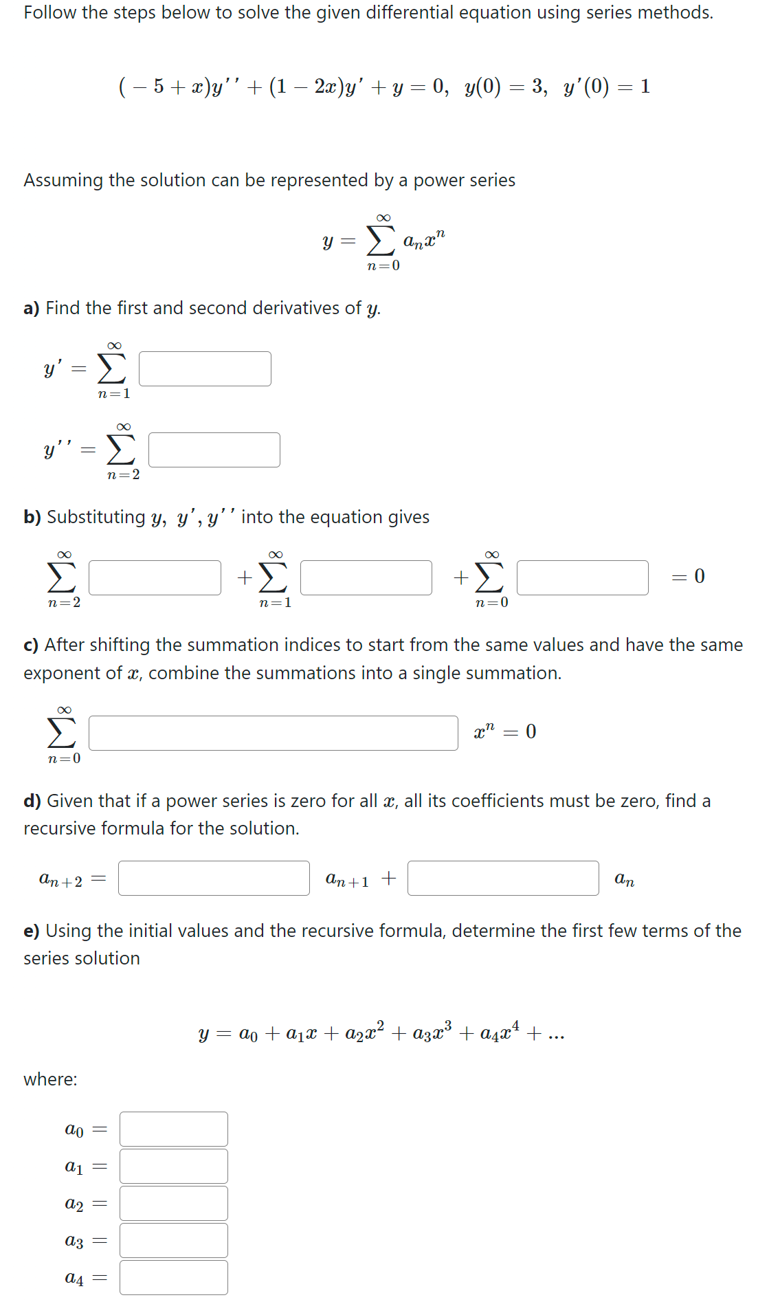 Follow the steps below to solve the given differential equation using series methods.
Assuming the solution can be represented by a power series
y' =
y"
=
a) Find the first and second derivatives of y.
n=2
n=0
( − 5 + x)y'' + (1 − 2x)y' + y = 0, y(0) = 3, y'(0) = 1
8
Σ
n=1
an +2 =
M8
where:
n=2
b) Substituting y, y', y'' into the equation gives
ao =
a1 =
a2
=
=
∞
+Σ
a3
a4 =
||
∞
n=1
n=0
c) After shifting the summation indices to start from the same values and have the same
exponent of x, combine the summations into a single summation.
anxn
+
an +1 +
n=0
d) Given that if a power series is zero for all x, all its coefficients must be zero, find a
recursive formula for the solution.
xn
=
0
e) Using the initial values and the recursive formula, determine the first few terms of the
series solution
= 0
An
y = a + a₁x + ²x² + A³x³ + α²x¹ + ...