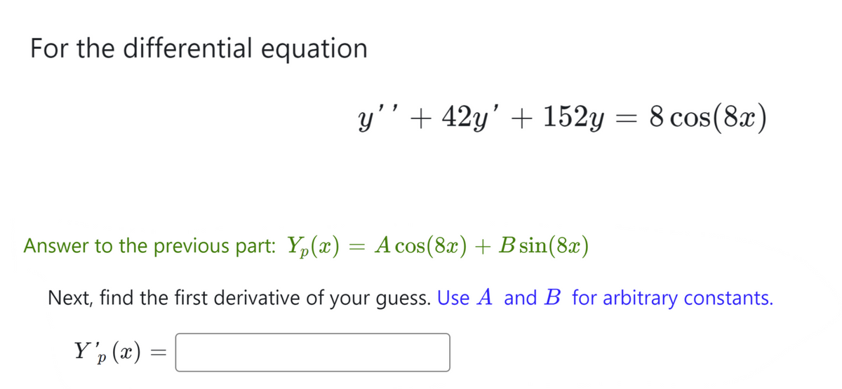 For the differential equation
y’’ + 42y' + 152y = 8 cos(8x)
Answer to the previous part: Y₂(x) = A cos(8x) + B sin(8x)
Next, find the first derivative of your guess. Use A and B for arbitrary constants.
Y'p (x) =