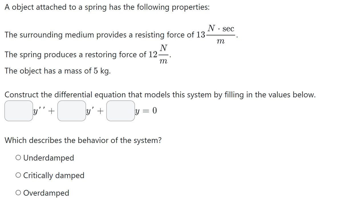 A object attached to a spring has the following properties:
The surrounding medium provides a resisting force of 13.
N
The spring produces a restoring force of 12-
m
The object has a mass of 5 kg.
11
Construct the differential equation that models this system by filling in the values below.
y 0
+
y +
-
N sec
Which describes the behavior of the system?
O Underdamped
O Critically damped
O Overdamped
m