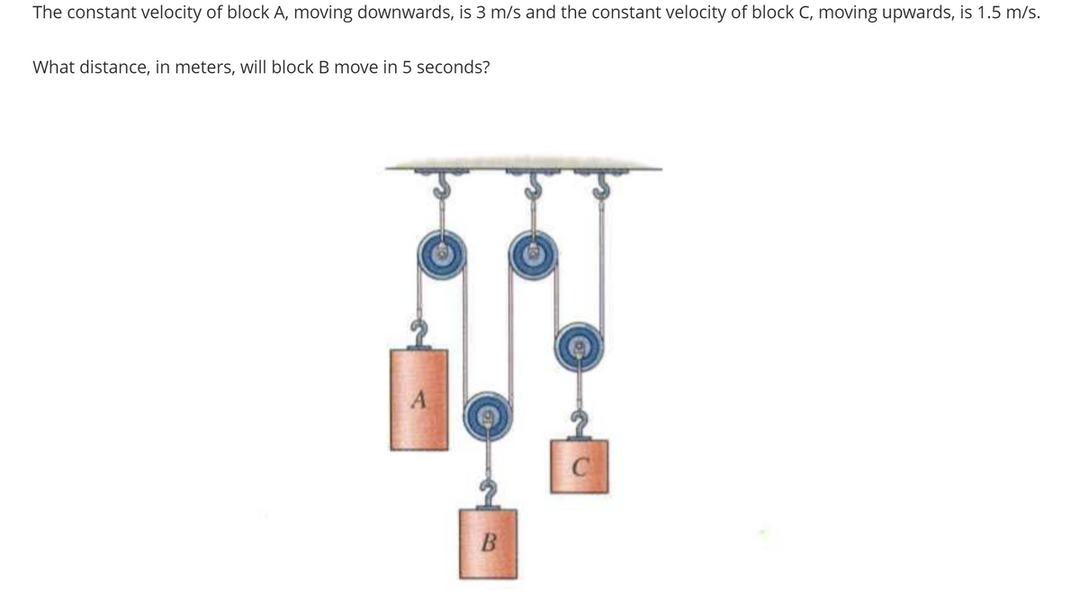 The constant velocity of block A, moving downwards, is 3 m/s and the constant velocity of block C, moving upwards, is 1.5 m/s.
What distance, in meters, will block B move in 5 seconds?
A
B
C