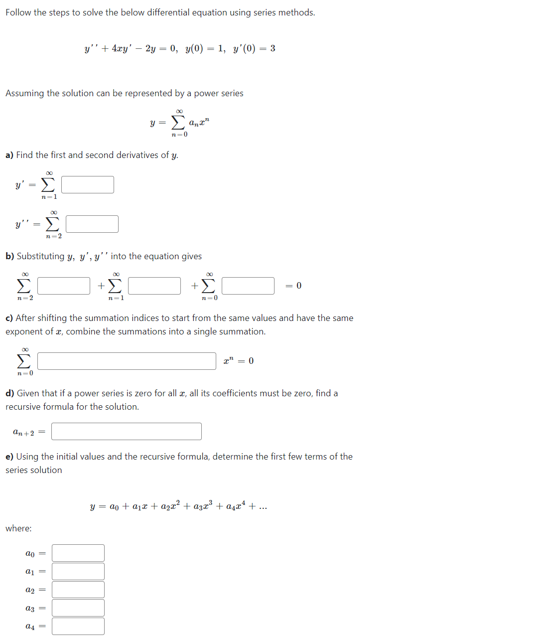 Follow the steps to solve the below differential equation using series methods.
Assuming the solution can be represented by a power series
·Lª
n=0
y'
a) Find the first and second derivatives of y.
=
y'' =
Σ
n=2
∞
Σ
n=1
Σ
n=0
8
b) Substituting y, y', y'' into the equation gives
an+2=
where:
y'' + 4xy' - 2y = 0, y(0) = 1, y'(0) = 3
ao =
Σ
n=2
a₁ =
c) After shifting the summation indices to start from the same values and have the same
exponent of a, combine the summations into a single summation.
a2 =
az =
y =
8
a4 =
+Σ
n=1
d) Given that if a power series is zero for all x, all its coefficients must be zero, find a
recursive formula for the solution.
anx
e) Using the initial values and the recursive formula, determine the first few terms of the
series solution
∞
+ Σ
n=0
0
= 0
y = a + ₁x + ²x² + α³x³ + α₁x¹ + ...