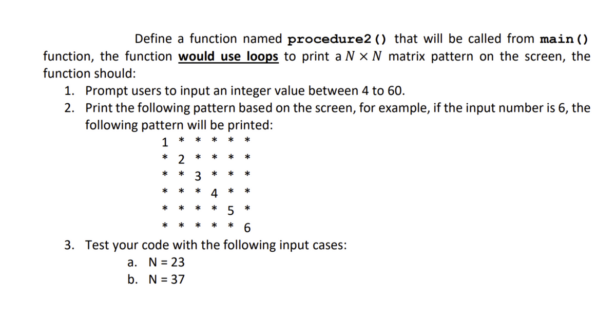 Define a function named procedure2 () that will be called from main ()
function, the function would use loops to print a N × N matrix pattern on the screen, the
function should:
1. Prompt users to input an integer value between 4 to 60.
2. Print the following pattern based on the screen, for example, if the input number is 6, the
following pattern will be printed:
1
* 2
3
5
* 6
3. Test your code with the following input cases:
a. N = 23
b. N = 37