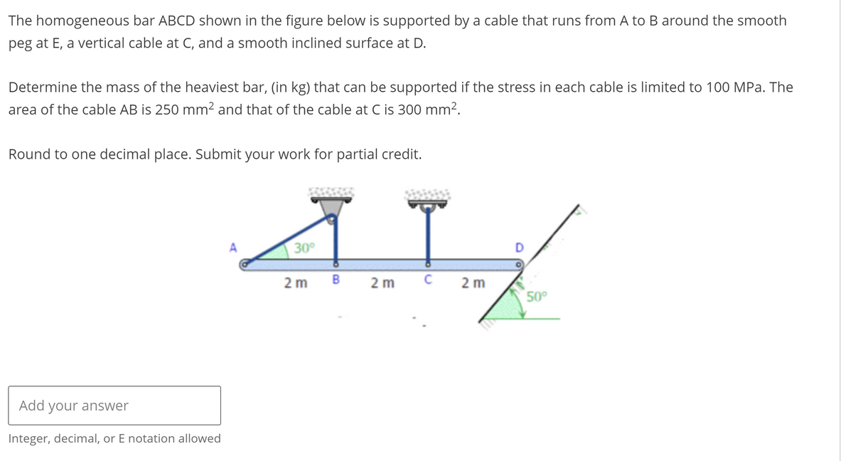 The homogeneous bar ABCD shown in the figure below is supported by a cable that runs from A to B around the smooth
peg at E, a vertical cable at C, and a smooth inclined surface at D.
Determine the mass of the heaviest bar, (in kg) that can be supported if the stress in each cable is limited to 100 MPa. The
area of the cable AB is 250 mm² and that of the cable at C is 300 mm².
Round to one decimal place. Submit your work for partial credit.
41%
2 m B 2 m C 2 m
Add your answer
Integer, decimal, or E notation allowed
A
30°
50⁰