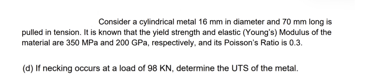 Consider a cylindrical metal 16 mm in diameter and 70 mm long is
pulled in tension. It is known that the yield strength and elastic (Young's) Modulus of the
material are 350 MPa and 200 GPa, respectively, and its Poisson's Ratio is 0.3.
(d) If necking occurs at a load of 98 KN, determine the UTS of the metal.