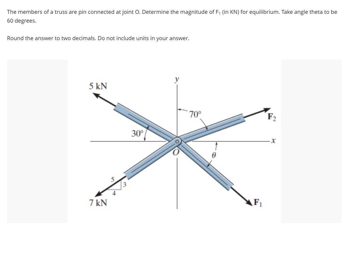 The members of a truss are pin connected at joint O. Determine the magnitude of F₁ (in KN) for equilibrium. Take angle theta to be
60 degrees.
Round the answer to two decimals. Do not include units in your answer.
5 kN
7 kN
S
3
30°
y
70°
F₁
F2
-X